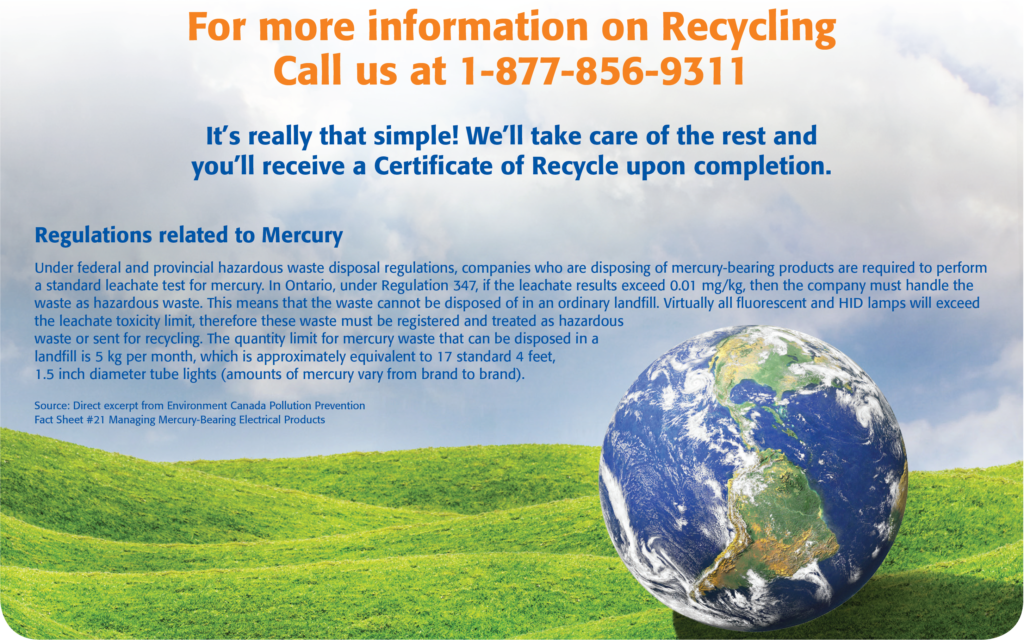 Recycling Information - For more information, call us at 1-877-856-9311. We'll take care of the rest and you'll receive a Certificate of Recycle upon completion. Source for mercury regulations: Direct Excerpt from Environment Canada Pollution Prevention Fact Sheet #21 Managing Mercury-Bearing Electrical Products